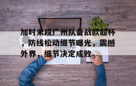 开云-包含加时末段广州队备战欧超杯，防线松动细节曝光，震撼外界，细节决定成败的词条